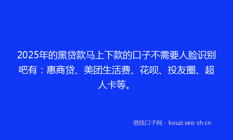 2025年的黑贷款马上下款的口子不需要人脸识别吧有：惠商贷、美团生活费、花呗、投友圈、超人卡等。