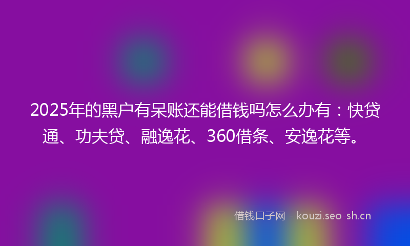 2025年的黑户有呆账还能借钱吗怎么办有：快贷通、功夫贷、融逸花、360借条、安逸花等。