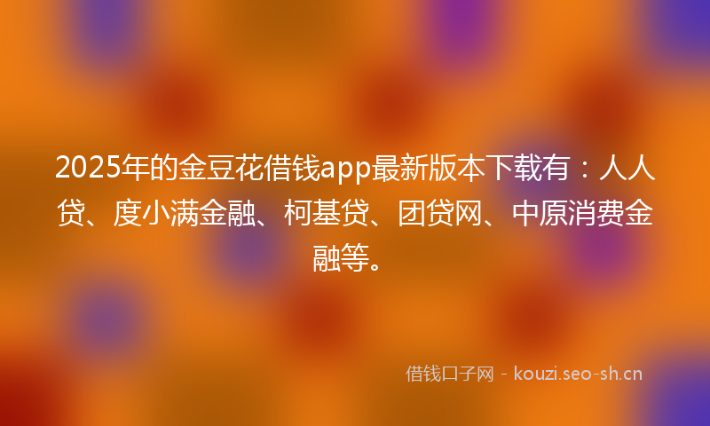 2025年的金豆花借钱app最新版本下载有：人人贷、度小满金融、柯基贷、团贷网、中原消费金融等。
