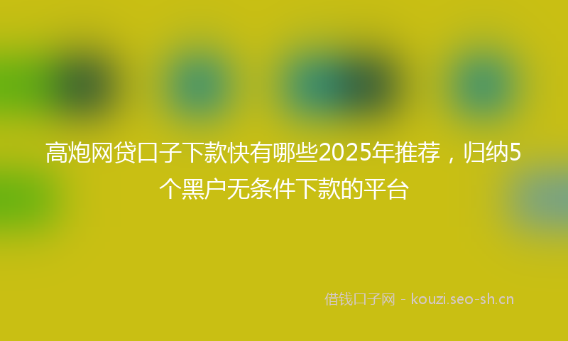 高炮网贷口子下款快有哪些2025年推荐，归纳5个黑户无条件下款的平台