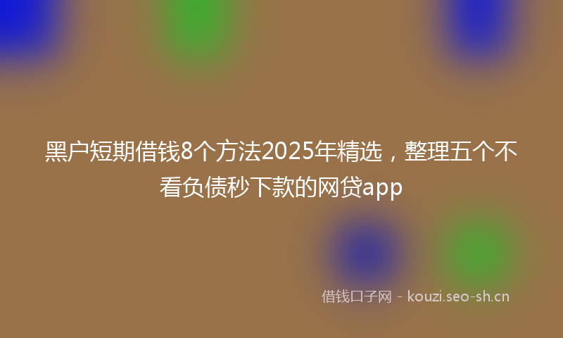黑户短期借钱8个方法2025年精选，整理五个不看负债秒下款的网贷app