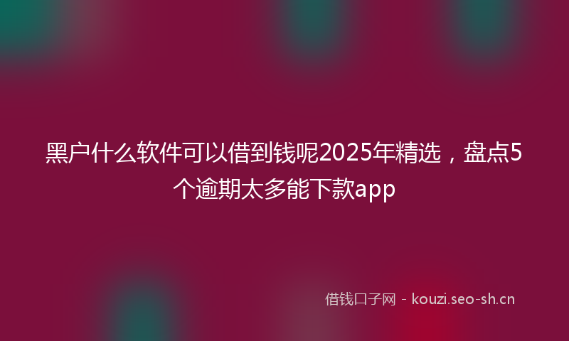黑户什么软件可以借到钱呢2025年精选，盘点5个逾期太多能下款app