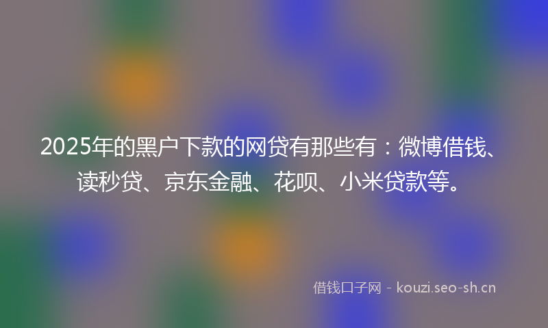 2025年的黑户下款的网贷有那些有：微博借钱、读秒贷、京东金融、花呗、小米贷款等。