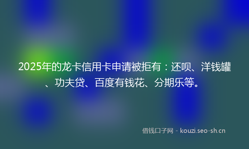 2025年的龙卡信用卡申请被拒有：还呗、洋钱罐、功夫贷、百度有钱花、分期乐等。