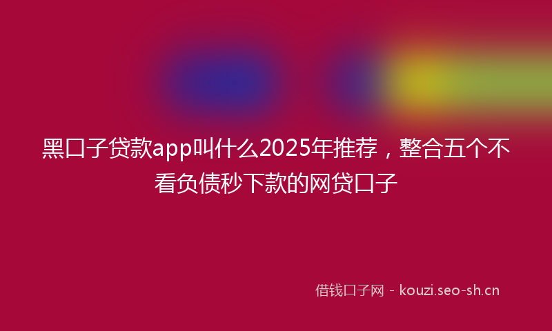 黑口子贷款app叫什么2025年推荐，整合五个不看负债秒下款的网贷口子