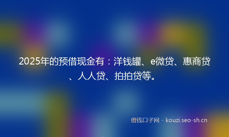 2025年的预借现金有：洋钱罐、e微贷、惠商贷、人人贷、拍拍贷等。