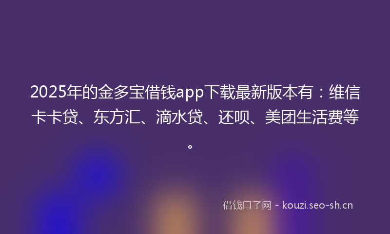 2025年的金多宝借钱app下载最新版本有：维信卡卡贷、东方汇、滴水贷、还呗、美团生活费等。