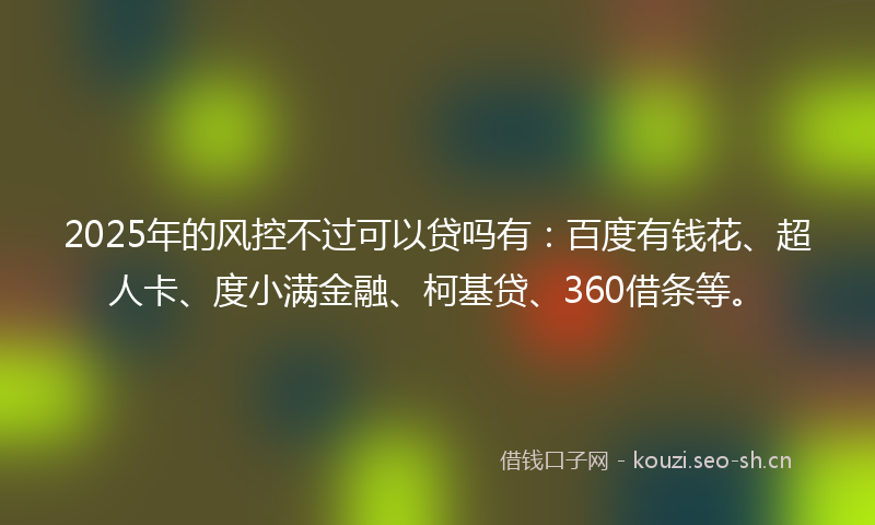 2025年的风控不过可以贷吗有：百度有钱花、超人卡、度小满金融、柯基贷、360借条等。