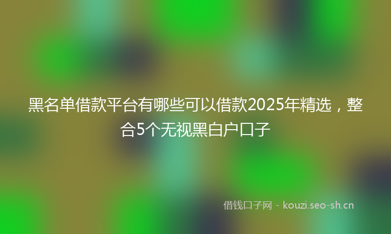 黑名单借款平台有哪些可以借款2025年精选，整合5个无视黑白户口子
