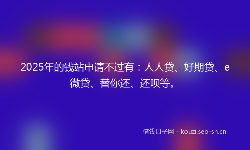 2025年的钱站申请不过有:人人贷、好期贷、e微贷、替你还、还呗等。