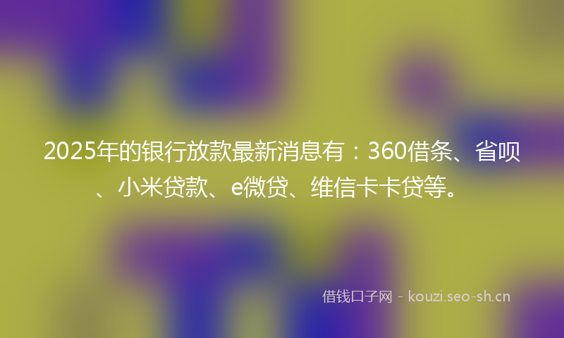 2025年的银行放款最新消息有：360借条、省呗、小米贷款、e微贷、维信卡卡贷等。