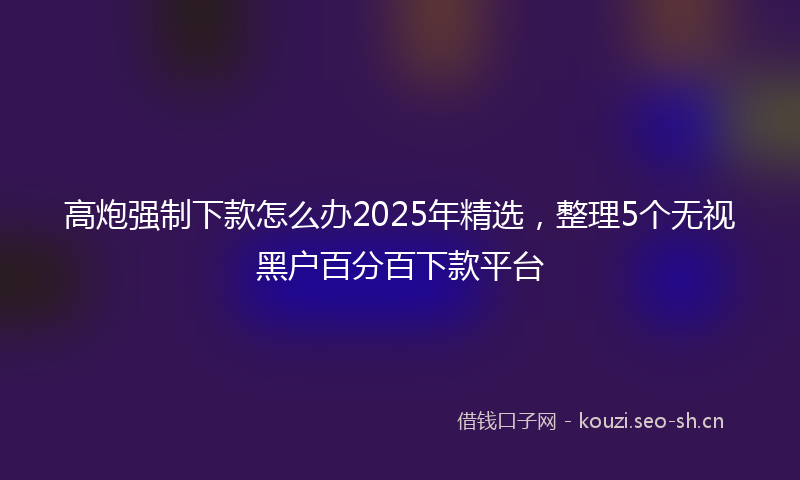 高炮强制下款怎么办2025年精选，整理5个无视黑户百分百下款平台
