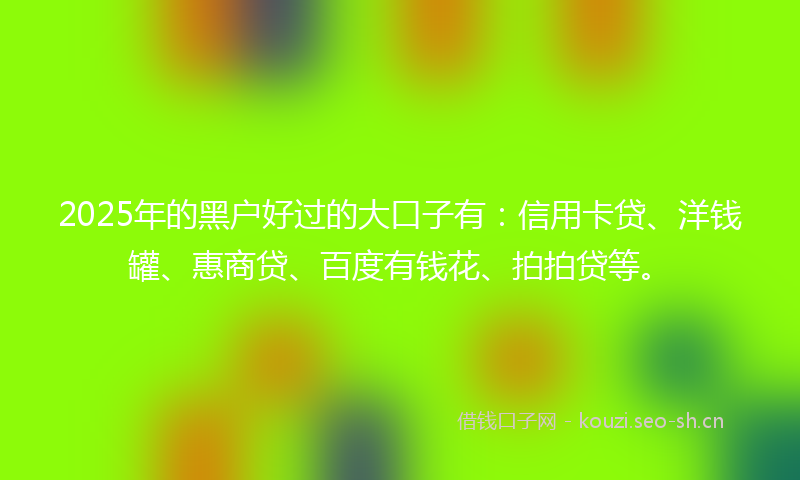 2025年的黑户好过的大口子有：信用卡贷、洋钱罐、惠商贷、百度有钱花、拍拍贷等。