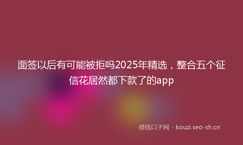 面签以后有可能被拒吗2025年精选，整合五个征信花居然都下款了的app