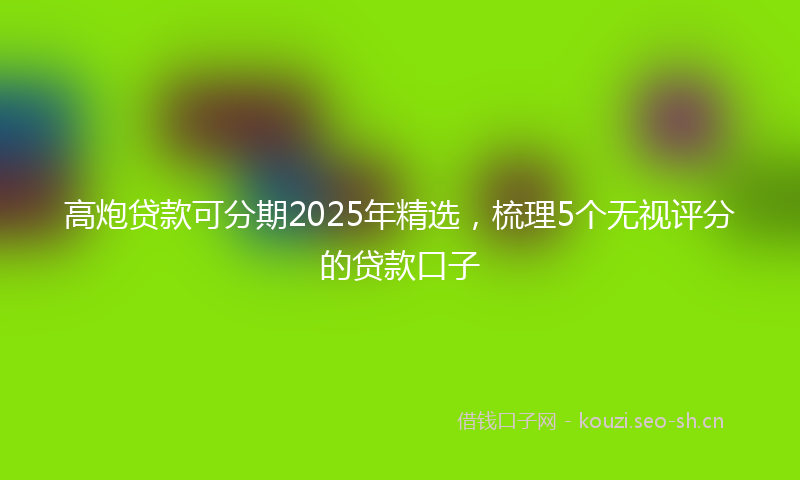 高炮贷款可分期2025年精选，梳理5个无视评分的贷款口子