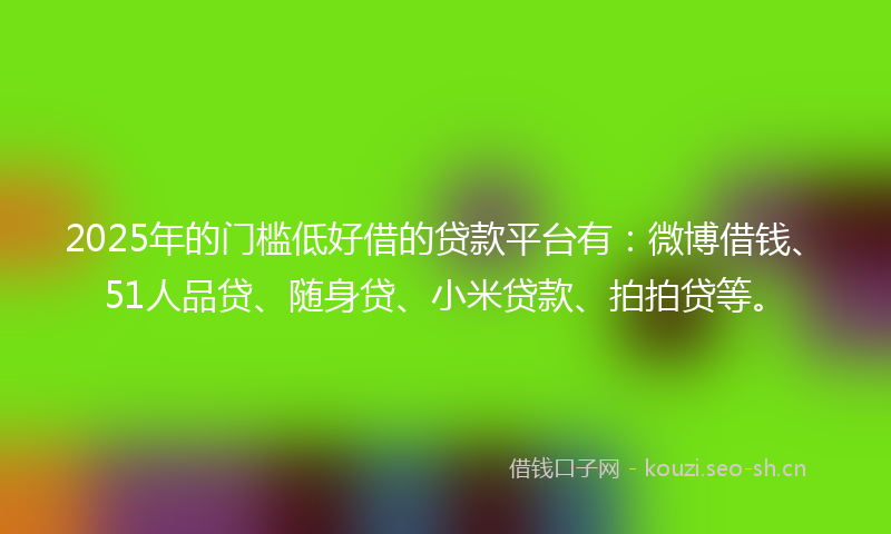 2025年的门槛低好借的贷款平台有：微博借钱、51人品贷、随身贷、小米贷款、拍拍贷等。