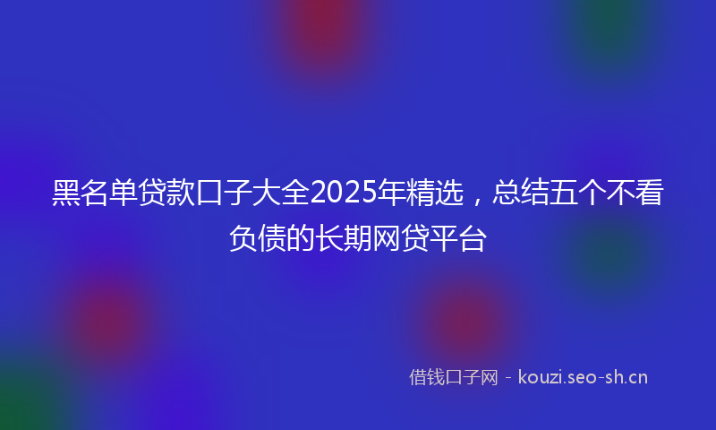黑名单贷款口子大全2025年精选，总结五个不看负债的长期网贷平台