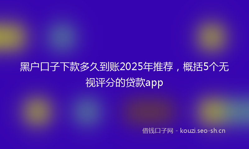 黑户口子下款多久到账2025年推荐,概括5个无视评分的贷款app