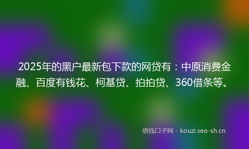 2025年的黑户最新包下款的网贷有：中原消费金融、百度有钱花、柯基贷、拍拍贷、360借条等。