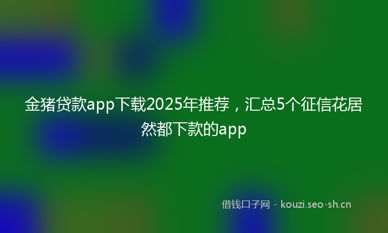 金猪贷款app下载2025年推荐,汇总5个征信花居然都下款的app