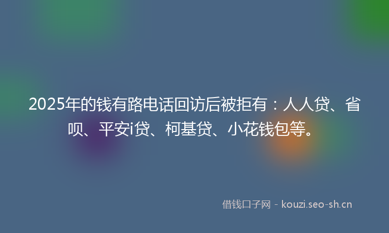 2025年的钱有路电话回访后被拒有：人人贷、省呗、平安i贷、柯基贷、小花钱包等。