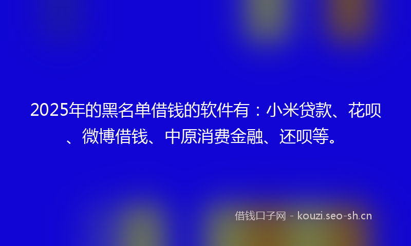 2025年的黑名单借钱的软件有:小米贷款、花呗、微博借钱、中原消费金融、还呗等。