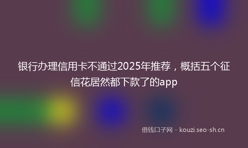 银行办理信用卡不通过2025年推荐，概括五个征信花居然都下款了的app