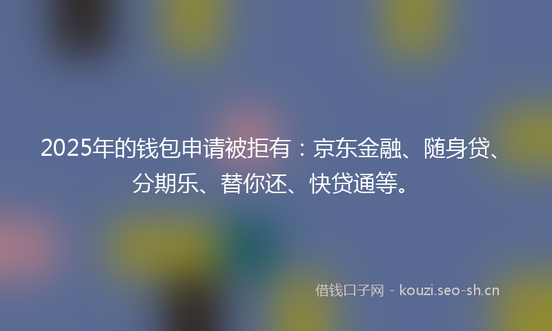 2025年的钱包申请被拒有:京东金融、随身贷、分期乐、替你还、快贷通等。