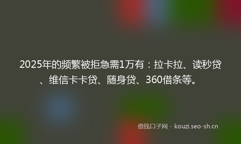 2025年的频繁被拒急需1万有：拉卡拉、读秒贷、维信卡卡贷、随身贷、360借条等。
