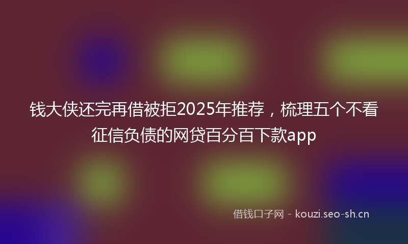 钱大侠还完再借被拒2025年推荐，梳理五个不看征信负债的网贷百分百下款app
