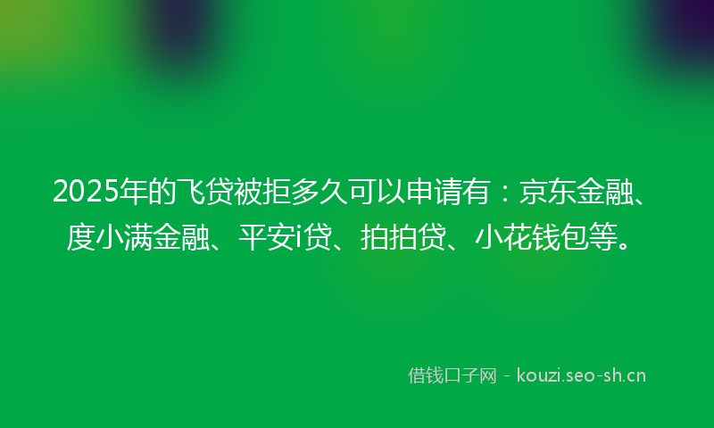 2025年的飞贷被拒多久可以申请有：京东金融、度小满金融、平安i贷、拍拍贷、小花钱包等。