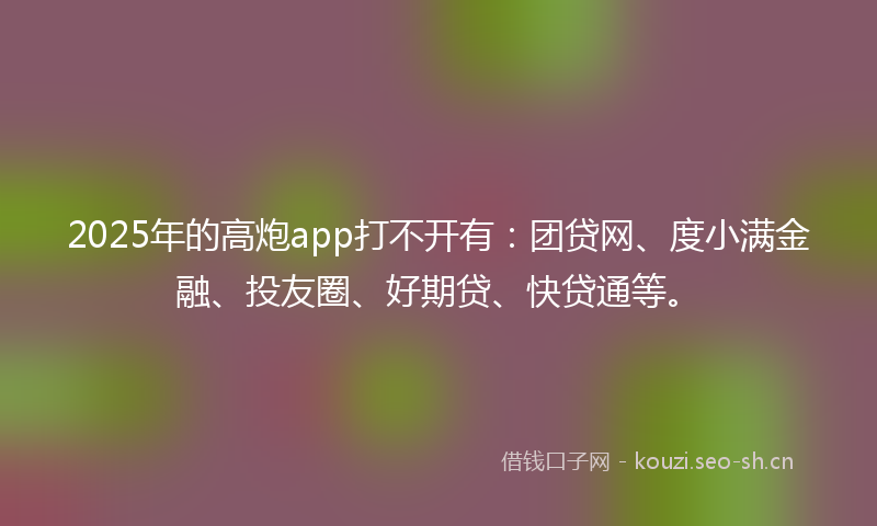 2025年的高炮app打不开有：团贷网、度小满金融、投友圈、好期贷、快贷通等。