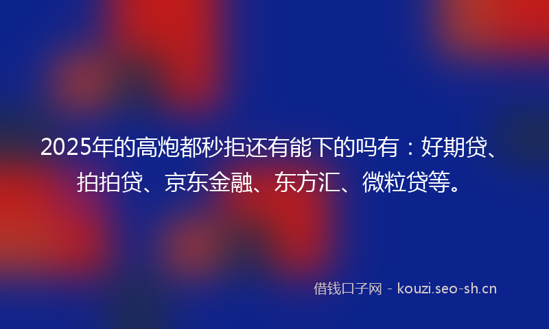2025年的高炮都秒拒还有能下的吗有：好期贷、拍拍贷、京东金融、东方汇、微粒贷等。