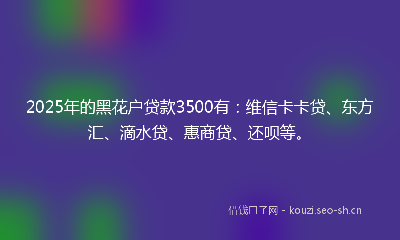 2025年的黑花户贷款3500有：维信卡卡贷、东方汇、滴水贷、惠商贷、还呗等。