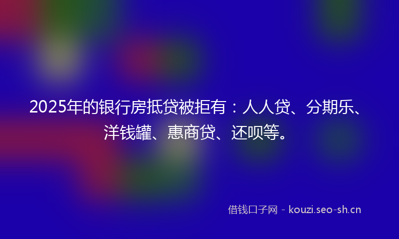 2025年的银行房抵贷被拒有：人人贷、分期乐、洋钱罐、惠商贷、还呗等。