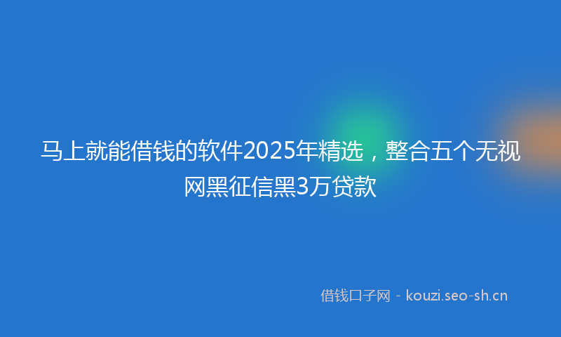 马上就能借钱的软件2025年精选,整合五个无视网黑征信黑3万贷款