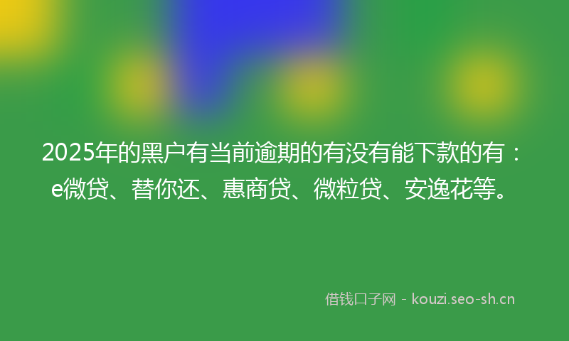 2025年的黑户有当前逾期的有没有能下款的有：e微贷、替你还、惠商贷、微粒贷、安逸花等。