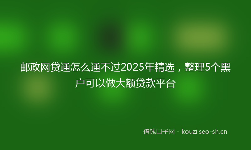邮政网贷通怎么通不过2025年精选，整理5个黑户可以做大额贷款平台