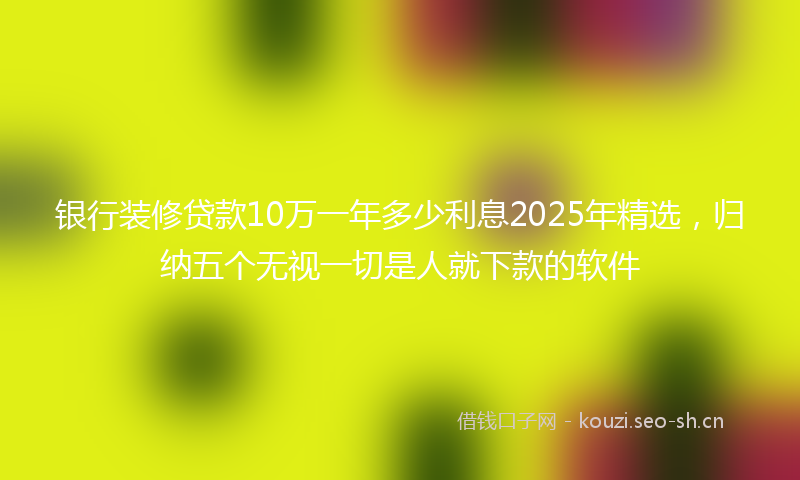 银行装修贷款10万一年多少利息2025年精选，归纳五个无视一切是人就下款的软件