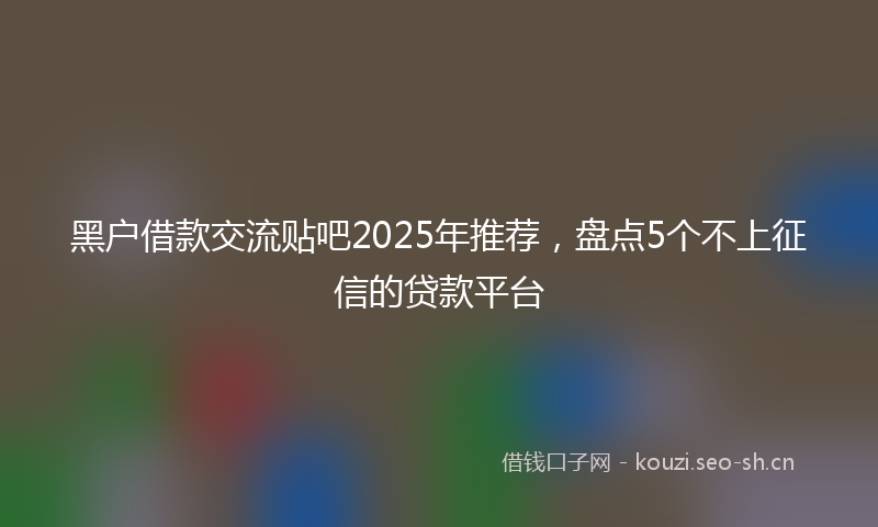 黑户借款交流贴吧2025年推荐，盘点5个不上征信的贷款平台