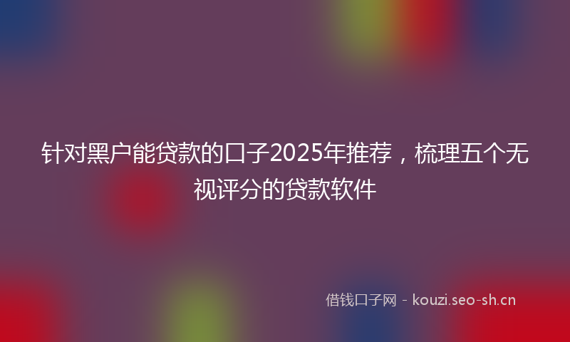 针对黑户能贷款的口子2025年推荐,梳理五个无视评分的贷款软件