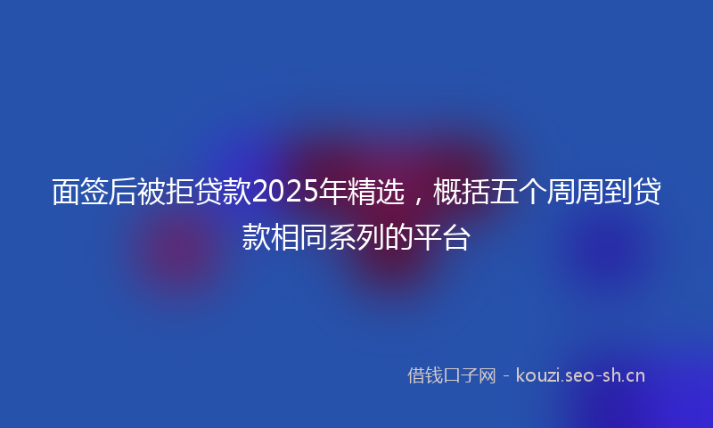 面签后被拒贷款2025年精选，概括五个周周到贷款相同系列的平台