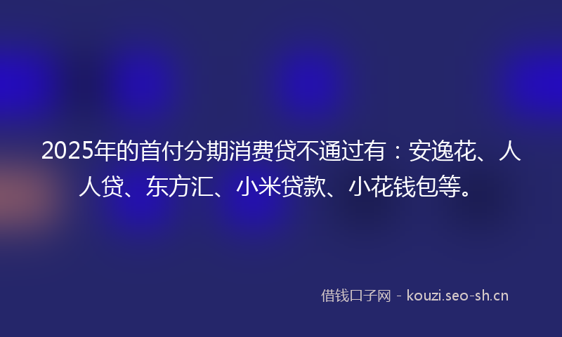 2025年的首付分期消费贷不通过有:安逸花、人人贷、东方汇、小米贷款、小花钱包等。