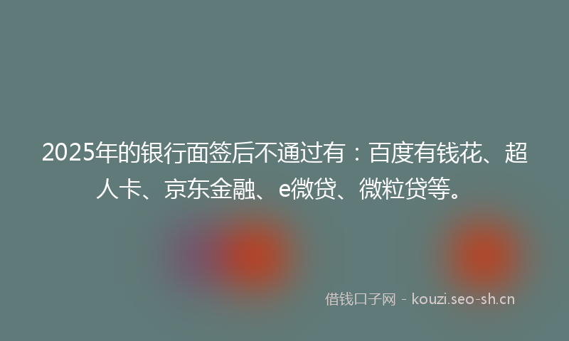 2025年的银行面签后不通过有：百度有钱花、超人卡、京东金融、e微贷、微粒贷等。