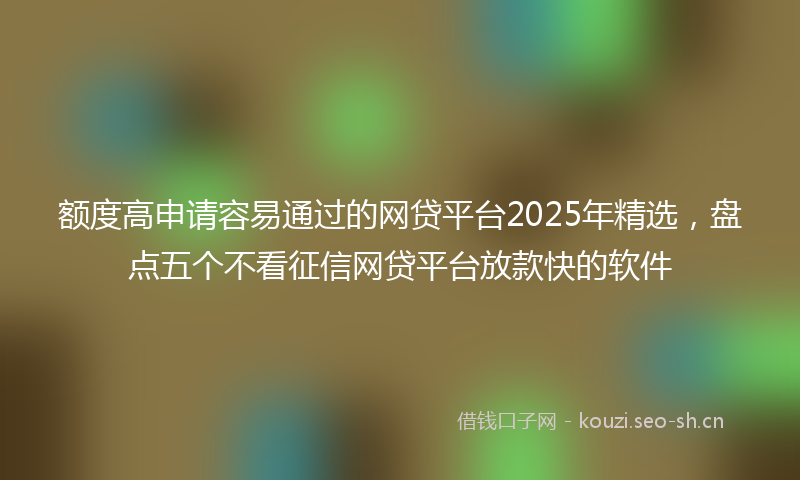 额度高申请容易通过的网贷平台2025年精选,盘点五个不看征信网贷平台放款快的软件