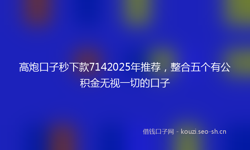 高炮口子秒下款7142025年推荐，整合五个有公积金无视一切的口子