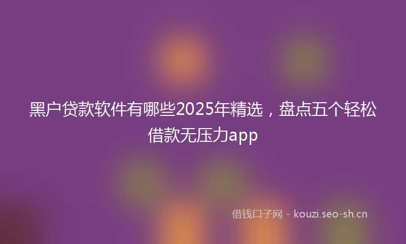 黑户贷款软件有哪些2025年精选，盘点五个轻松借款无压力app