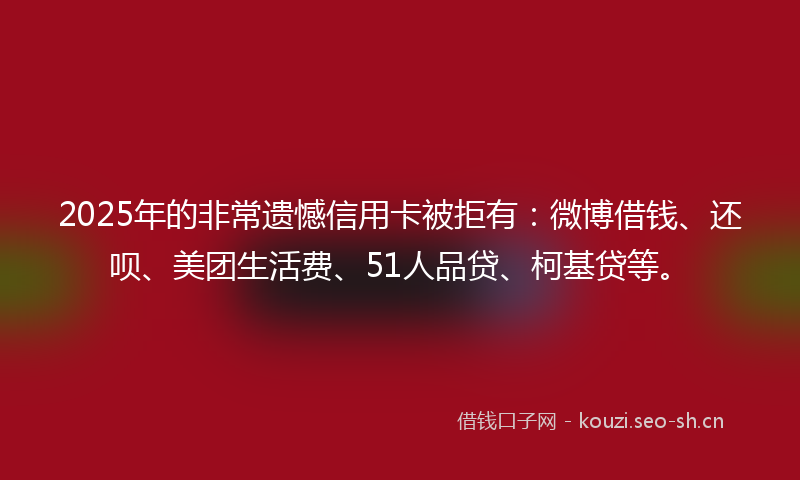 2025年的非常遗憾信用卡被拒有：微博借钱、还呗、美团生活费、51人品贷、柯基贷等。