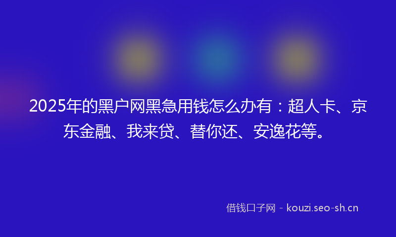2025年的黑户网黑急用钱怎么办有：超人卡、京东金融、我来贷、替你还、安逸花等。
