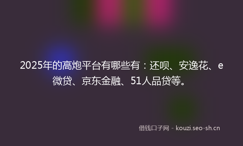 2025年的高炮平台有哪些有：还呗、安逸花、e微贷、京东金融、51人品贷等。
